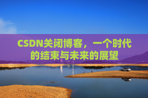 CSDN关闭博客，一个时代的结束与未来的展望